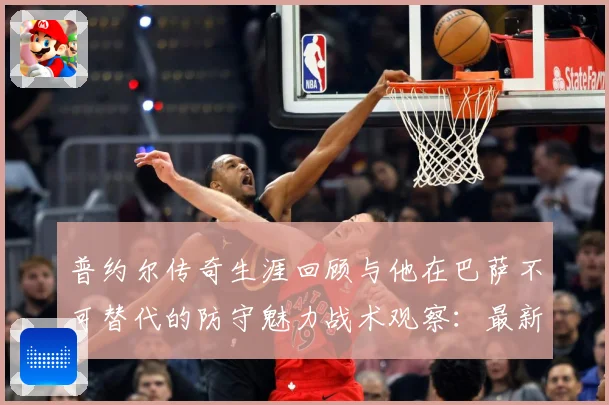 普约尔传奇生涯回顾与他在巴萨不可替代的防守魅力战术观察：最新赛事动态与深度分析