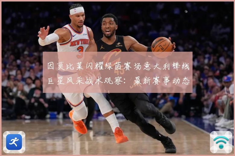 因莫比莱闪耀绿茵赛场意大利锋线巨星风采战术观察：最新赛事动态与深度分析