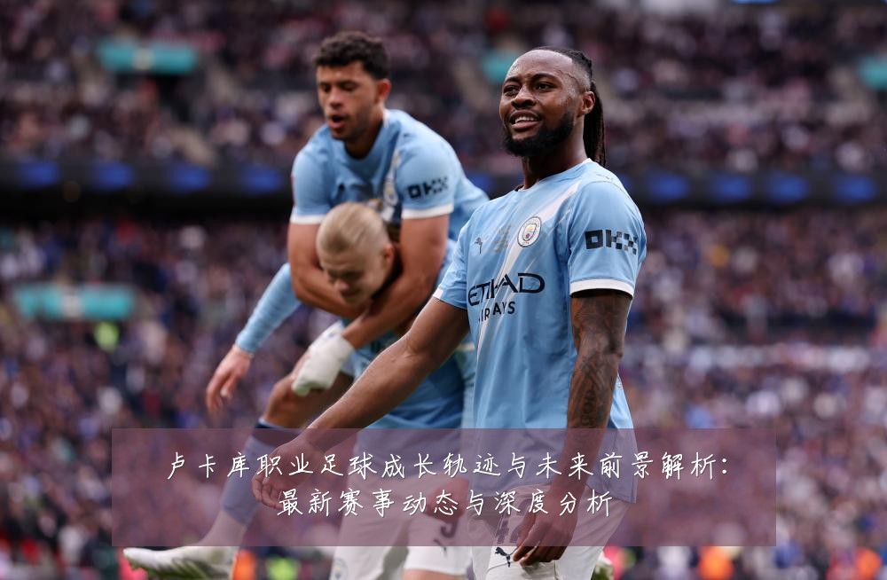 卢卡库职业足球成长轨迹与未来前景解析:最新赛事动态与深度分析